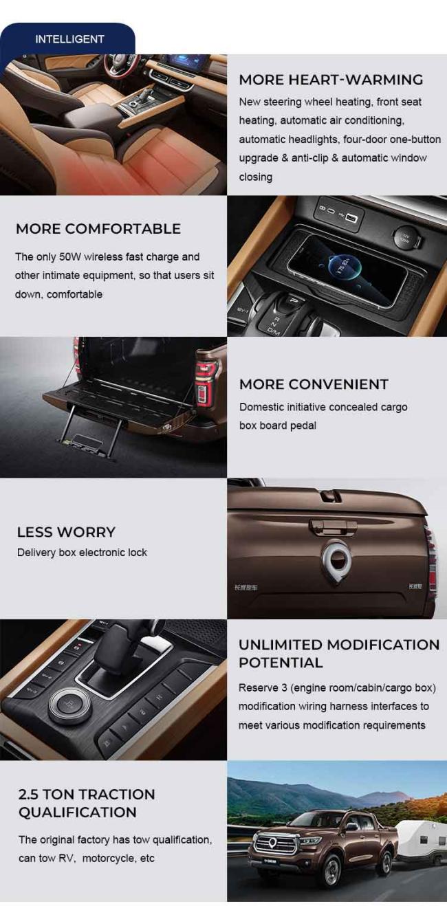 INTELLIGENT MORE COMFORTABLE The only 50W wireless fast charge andother intimate equipment, so that users sitdown,comfortable LESS WORRYDelivery box electronic lock 2.5TONTRACTIONQUALIFICATION The original factory has tow qualificationcan tow RV, motorcycle, etc MOREHEART-WARMINGNew steering wheel heating, front seatheating,automatic air conditioning.automatic headlights, four-door one-buttonupgrade & anti-clip & automatic windowclosing MORE CONVENIENTDomestic initiative concealed cargobox board pedal UNLIMITEDMODIFICATIONPOTENTIAL Reserve 3(engine room/cabin/cargo boxmodification wiring harness interfaces tomeet various modification requirements
